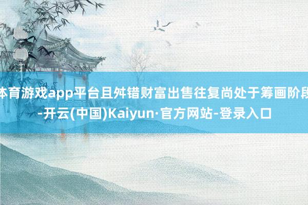 体育游戏app平台且舛错财富出售往复尚处于筹画阶段-开云(中国)Kaiyun·官方网站-登录入口