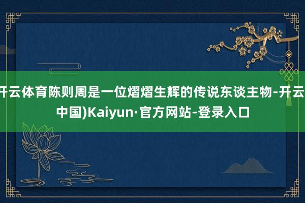 开云体育陈则周是一位熠熠生辉的传说东谈主物-开云(中国)Kaiyun·官方网站-登录入口