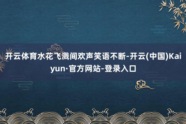 开云体育水花飞溅间欢声笑语不断-开云(中国)Kaiyun·官方网站-登录入口