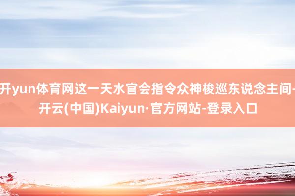 开yun体育网这一天水官会指令众神梭巡东说念主间-开云(中国)Kaiyun·官方网站-登录入口