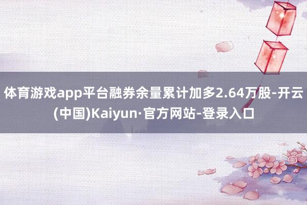 体育游戏app平台融券余量累计加多2.64万股-开云(中国)Kaiyun·官方网站-登录入口