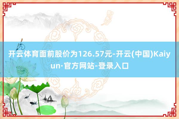 开云体育面前股价为126.57元-开云(中国)Kaiyun·官方网站-登录入口