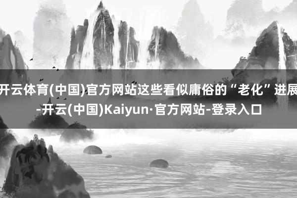 开云体育(中国)官方网站这些看似庸俗的“老化”进展-开云(中国)Kaiyun·官方网站-登录入口