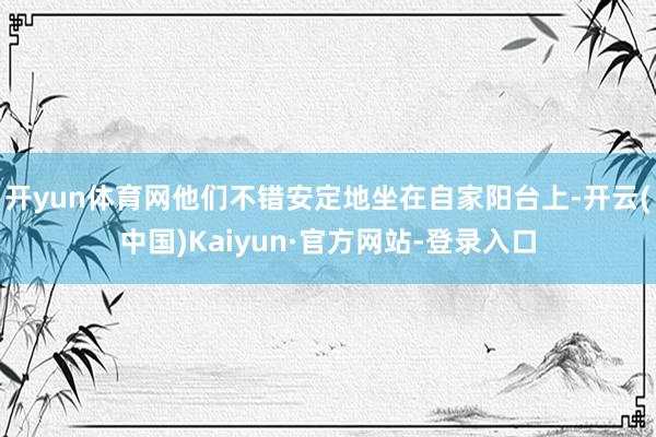 开yun体育网他们不错安定地坐在自家阳台上-开云(中国)Kaiyun·官方网站-登录入口