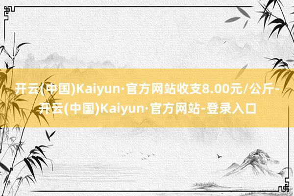 开云(中国)Kaiyun·官方网站收支8.00元/公斤-开云(中国)Kaiyun·官方网站-登录入口