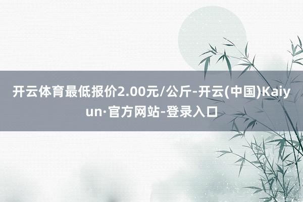 开云体育最低报价2.00元/公斤-开云(中国)Kaiyun·官方网站-登录入口