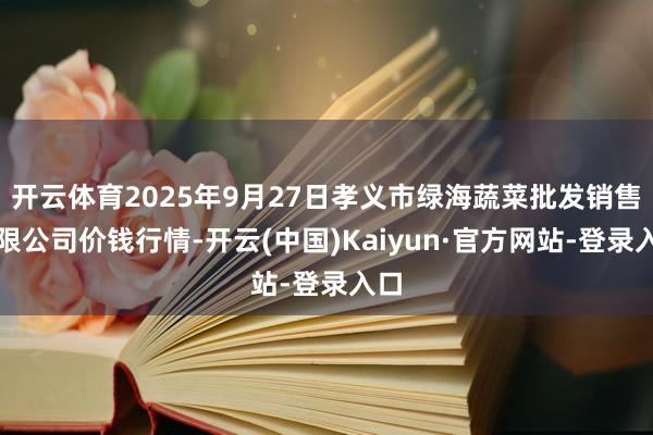 开云体育2025年9月27日孝义市绿海蔬菜批发销售有限公司价钱行情-开云(中国)Kaiyun·官方网站-登录入口