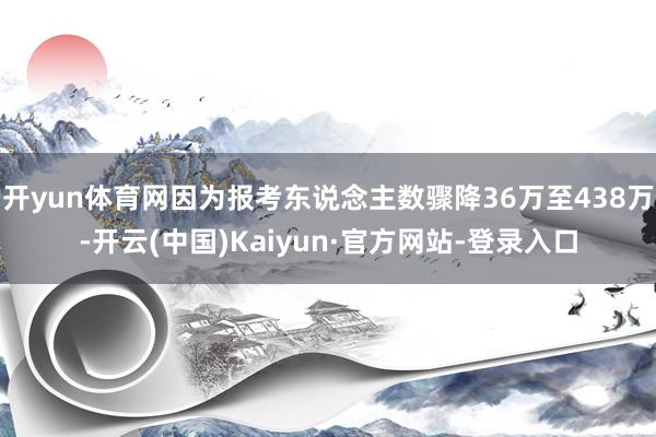开yun体育网因为报考东说念主数骤降36万至438万-开云(中国)Kaiyun·官方网站-登录入口