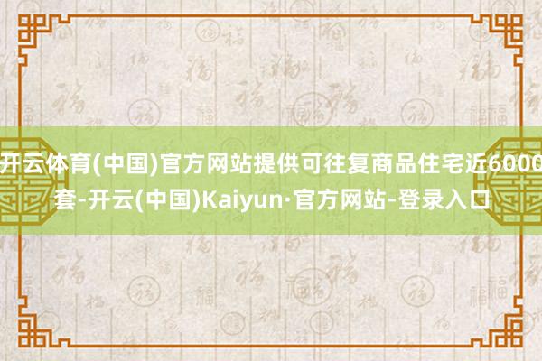 开云体育(中国)官方网站提供可往复商品住宅近6000套-开云(中国)Kaiyun·官方网站-登录入口