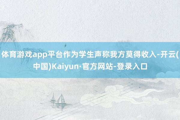体育游戏app平台作为学生声称我方莫得收入-开云(中国)Kaiyun·官方网站-登录入口