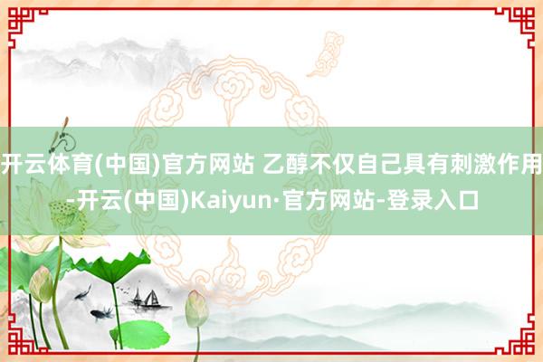 开云体育(中国)官方网站 乙醇不仅自己具有刺激作用-开云(中国)Kaiyun·官方网站-登录入口
