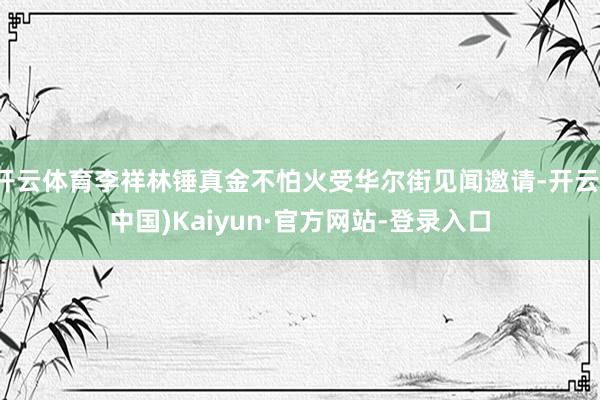 开云体育李祥林锤真金不怕火受华尔街见闻邀请-开云(中国)Kaiyun·官方网站-登录入口