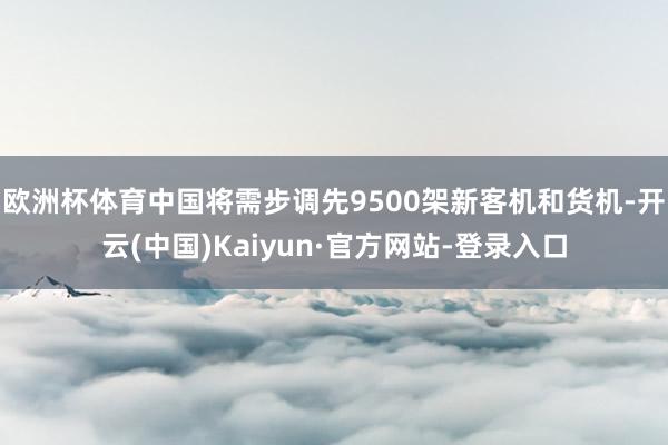 欧洲杯体育中国将需步调先9500架新客机和货机-开云(中国)Kaiyun·官方网站-登录入口