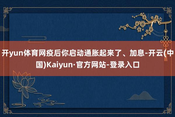 开yun体育网疫后你启动通胀起来了、加息-开云(中国)Kaiyun·官方网站-登录入口