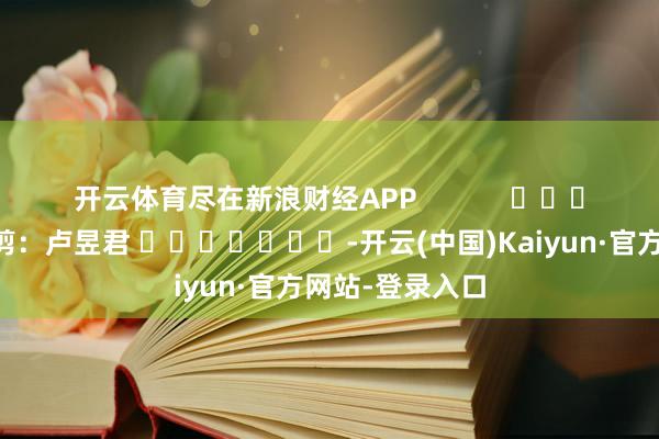 开云体育尽在新浪财经APP            						株连裁剪：卢昱君 							-开云(中国)Kaiyun·官方网站-登录入口