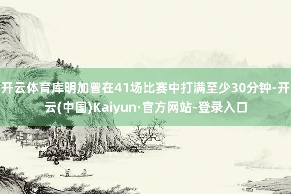 开云体育库明加曾在41场比赛中打满至少30分钟-开云(中国)Kaiyun·官方网站-登录入口