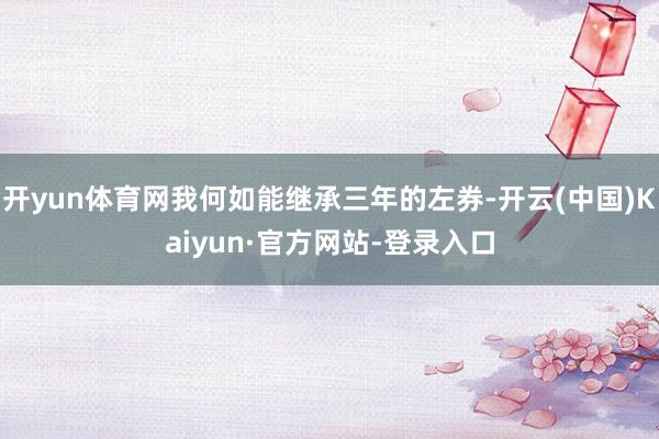 开yun体育网我何如能继承三年的左券-开云(中国)Kaiyun·官方网站-登录入口
