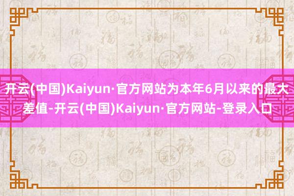 开云(中国)Kaiyun·官方网站为本年6月以来的最大差值-开云(中国)Kaiyun·官方网站-登录入口
