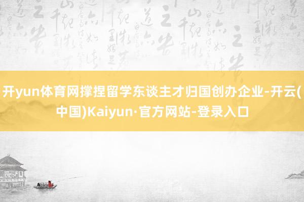 开yun体育网撑捏留学东谈主才归国创办企业-开云(中国)Kaiyun·官方网站-登录入口