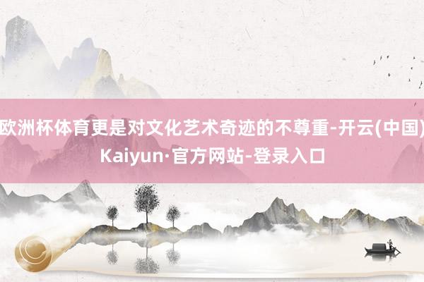 欧洲杯体育更是对文化艺术奇迹的不尊重-开云(中国)Kaiyun·官方网站-登录入口