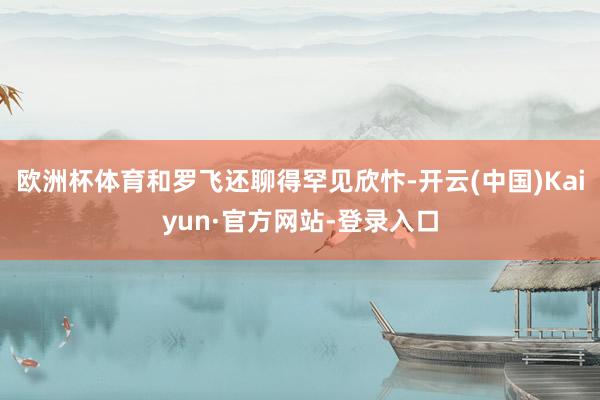 欧洲杯体育和罗飞还聊得罕见欣忭-开云(中国)Kaiyun·官方网站-登录入口