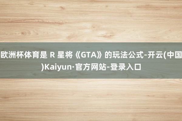 欧洲杯体育是 R 星将《GTA》的玩法公式-开云(中国)Kaiyun·官方网站-登录入口