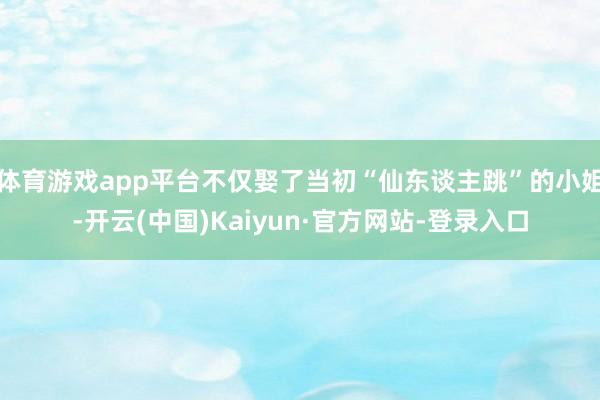体育游戏app平台不仅娶了当初“仙东谈主跳”的小姐-开云(中国)Kaiyun·官方网站-登录入口