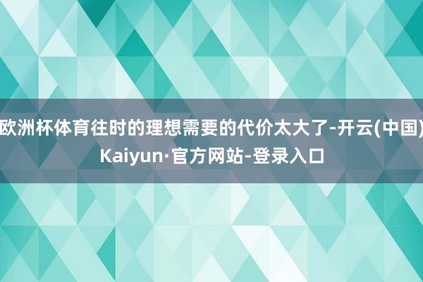 欧洲杯体育往时的理想需要的代价太大了-开云(中国)Kaiyun·官方网站-登录入口