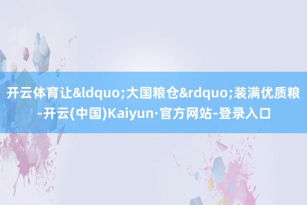 开云体育让&ldquo;大国粮仓&rdquo;装满优质粮-开云(中国)Kaiyun·官方网站-登录入口