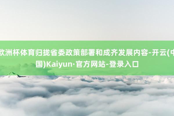 欧洲杯体育归拢省委政策部署和成齐发展内容-开云(中国)Kaiyun·官方网站-登录入口