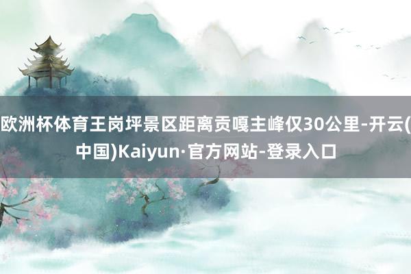 欧洲杯体育王岗坪景区距离贡嘎主峰仅30公里-开云(中国)Kaiyun·官方网站-登录入口