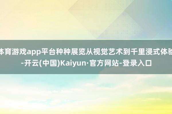 体育游戏app平台种种展览从视觉艺术到千里浸式体验-开云(中国)Kaiyun·官方网站-登录入口