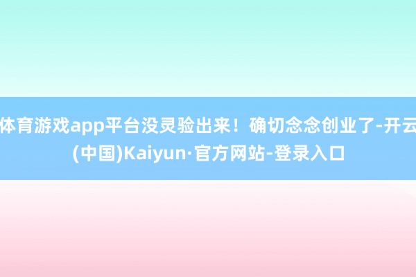 体育游戏app平台没灵验出来！确切念念创业了-开云(中国)Kaiyun·官方网站-登录入口