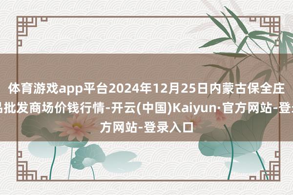 体育游戏app平台2024年12月25日内蒙古保全庄农居品批发商场价钱行情-开云(中国)Kaiyun·官方网站-登录入口
