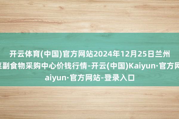 开云体育(中国)官方网站2024年12月25日兰州国外高原夏菜副食物采购中心价钱行情-开云(中国)Kaiyun·官方网站-登录入口