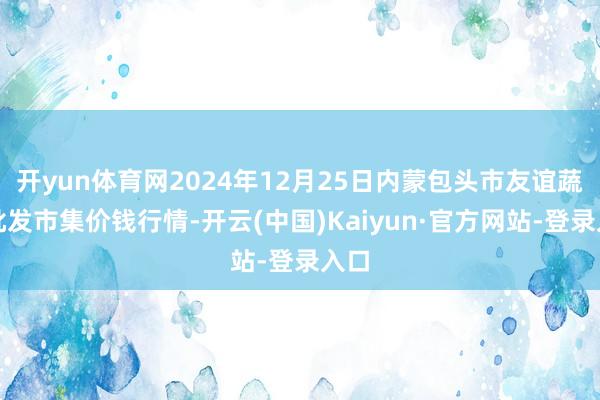 开yun体育网2024年12月25日内蒙包头市友谊蔬菜批发市集价钱行情-开云(中国)Kaiyun·官方网站-登录入口