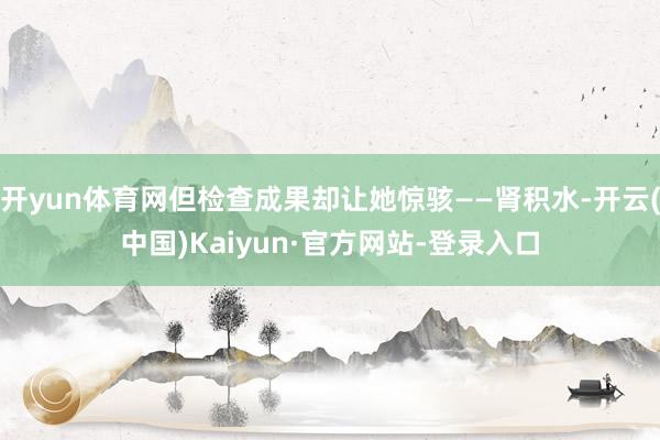 开yun体育网但检查成果却让她惊骇——肾积水-开云(中国)Kaiyun·官方网站-登录入口