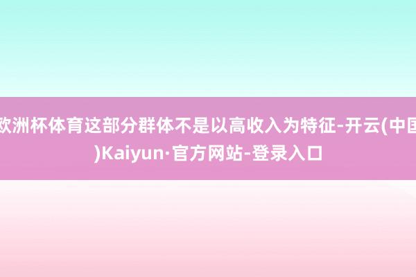 欧洲杯体育这部分群体不是以高收入为特征-开云(中国)Kaiyun·官方网站-登录入口