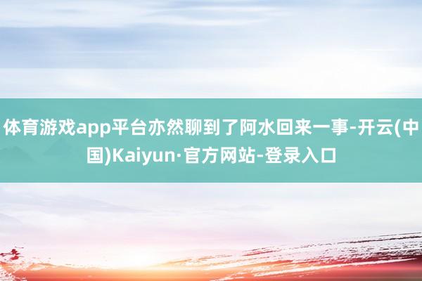 体育游戏app平台亦然聊到了阿水回来一事-开云(中国)Kaiyun·官方网站-登录入口