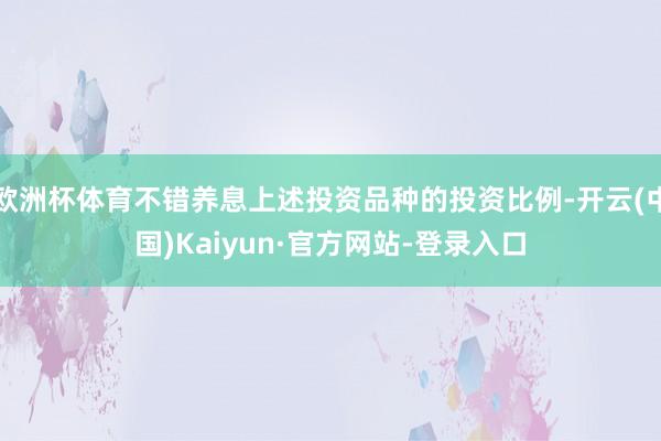 欧洲杯体育不错养息上述投资品种的投资比例-开云(中国)Kaiyun·官方网站-登录入口