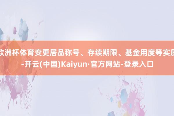 欧洲杯体育变更居品称号、存续期限、基金用度等实质-开云(中国)Kaiyun·官方网站-登录入口