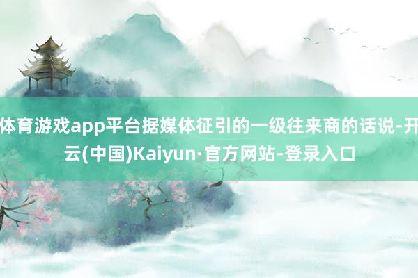 体育游戏app平台据媒体征引的一级往来商的话说-开云(中国)Kaiyun·官方网站-登录入口