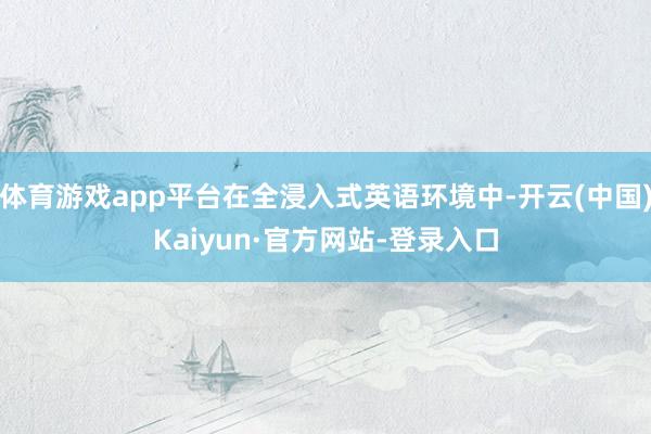 体育游戏app平台在全浸入式英语环境中-开云(中国)Kaiyun·官方网站-登录入口