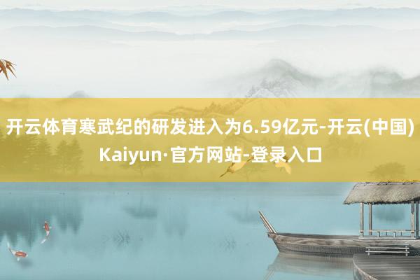 开云体育寒武纪的研发进入为6.59亿元-开云(中国)Kaiyun·官方网站-登录入口