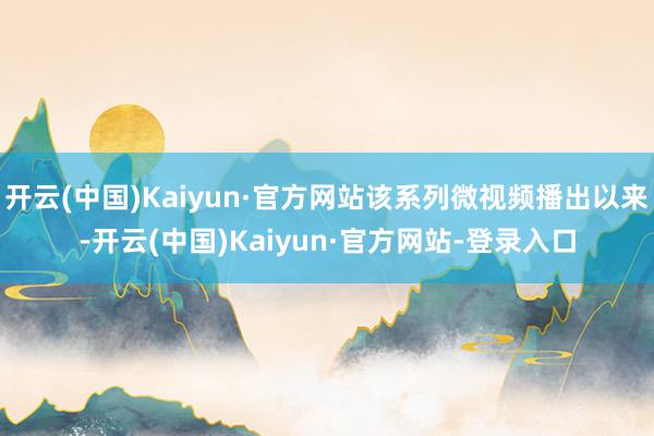 开云(中国)Kaiyun·官方网站该系列微视频播出以来-开云(中国)Kaiyun·官方网站-登录入口
