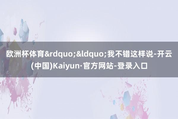 欧洲杯体育”“我不错这样说-开云(中国)Kaiyun·官方网站-登录入口