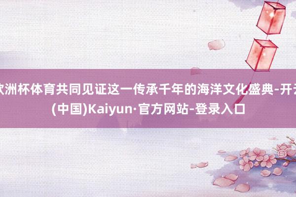 欧洲杯体育共同见证这一传承千年的海洋文化盛典-开云(中国)Kaiyun·官方网站-登录入口