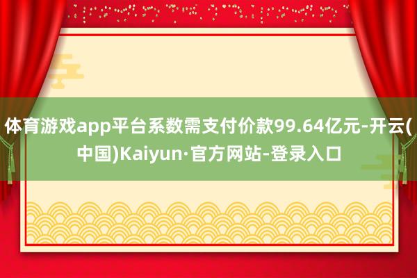 体育游戏app平台系数需支付价款99.64亿元-开云(中国)Kaiyun·官方网站-登录入口