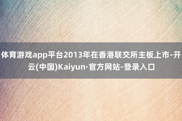 体育游戏app平台2013年在香港联交所主板上市-开云(中国)Kaiyun·官方网站-登录入口