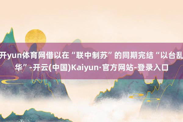 开yun体育网借以在“联中制苏”的同期完结“以台乱华”-开云(中国)Kaiyun·官方网站-登录入口